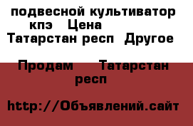 подвесной культиватор кпэ › Цена ­ 55 000 - Татарстан респ. Другое » Продам   . Татарстан респ.